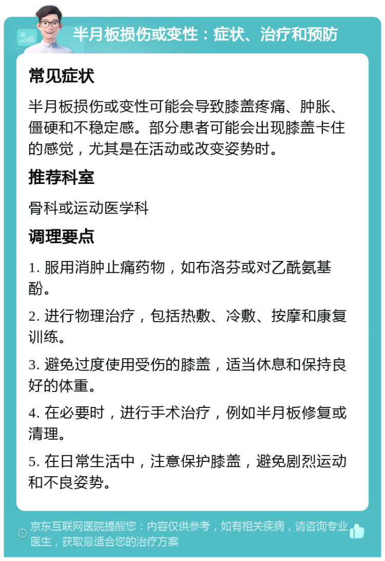 半月板损伤或变性：症状、治疗和预防 常见症状 半月板损伤或变性可能会导致膝盖疼痛、肿胀、僵硬和不稳定感。部分患者可能会出现膝盖卡住的感觉，尤其是在活动或改变姿势时。 推荐科室 骨科或运动医学科 调理要点 1. 服用消肿止痛药物，如布洛芬或对乙酰氨基酚。 2. 进行物理治疗，包括热敷、冷敷、按摩和康复训练。 3. 避免过度使用受伤的膝盖，适当休息和保持良好的体重。 4. 在必要时，进行手术治疗，例如半月板修复或清理。 5. 在日常生活中，注意保护膝盖，避免剧烈运动和不良姿势。