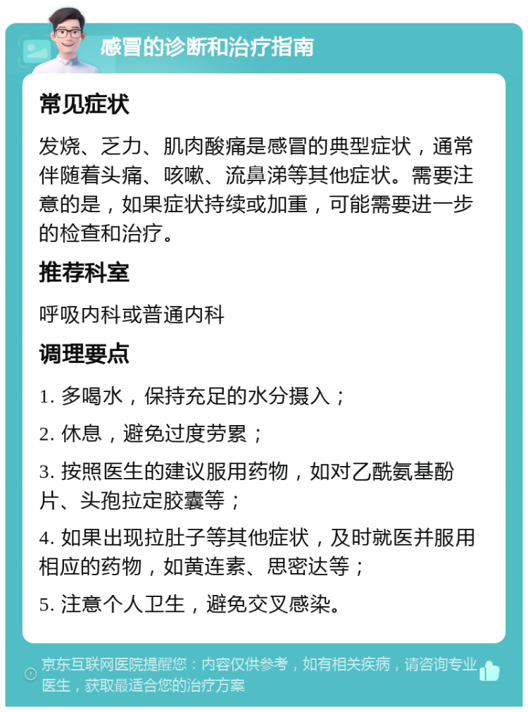 感冒的诊断和治疗指南 常见症状 发烧、乏力、肌肉酸痛是感冒的典型症状，通常伴随着头痛、咳嗽、流鼻涕等其他症状。需要注意的是，如果症状持续或加重，可能需要进一步的检查和治疗。 推荐科室 呼吸内科或普通内科 调理要点 1. 多喝水，保持充足的水分摄入； 2. 休息，避免过度劳累； 3. 按照医生的建议服用药物，如对乙酰氨基酚片、头孢拉定胶囊等； 4. 如果出现拉肚子等其他症状，及时就医并服用相应的药物，如黄连素、思密达等； 5. 注意个人卫生，避免交叉感染。