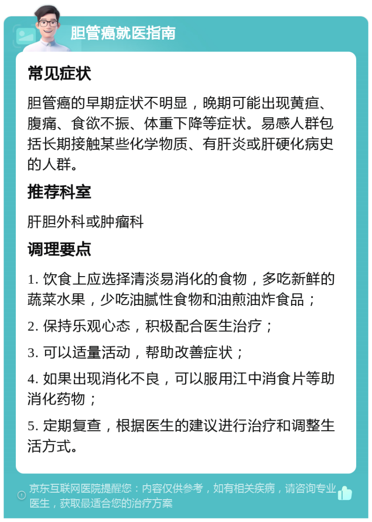 胆管癌就医指南 常见症状 胆管癌的早期症状不明显，晚期可能出现黄疸、腹痛、食欲不振、体重下降等症状。易感人群包括长期接触某些化学物质、有肝炎或肝硬化病史的人群。 推荐科室 肝胆外科或肿瘤科 调理要点 1. 饮食上应选择清淡易消化的食物，多吃新鲜的蔬菜水果，少吃油腻性食物和油煎油炸食品； 2. 保持乐观心态，积极配合医生治疗； 3. 可以适量活动，帮助改善症状； 4. 如果出现消化不良，可以服用江中消食片等助消化药物； 5. 定期复查，根据医生的建议进行治疗和调整生活方式。