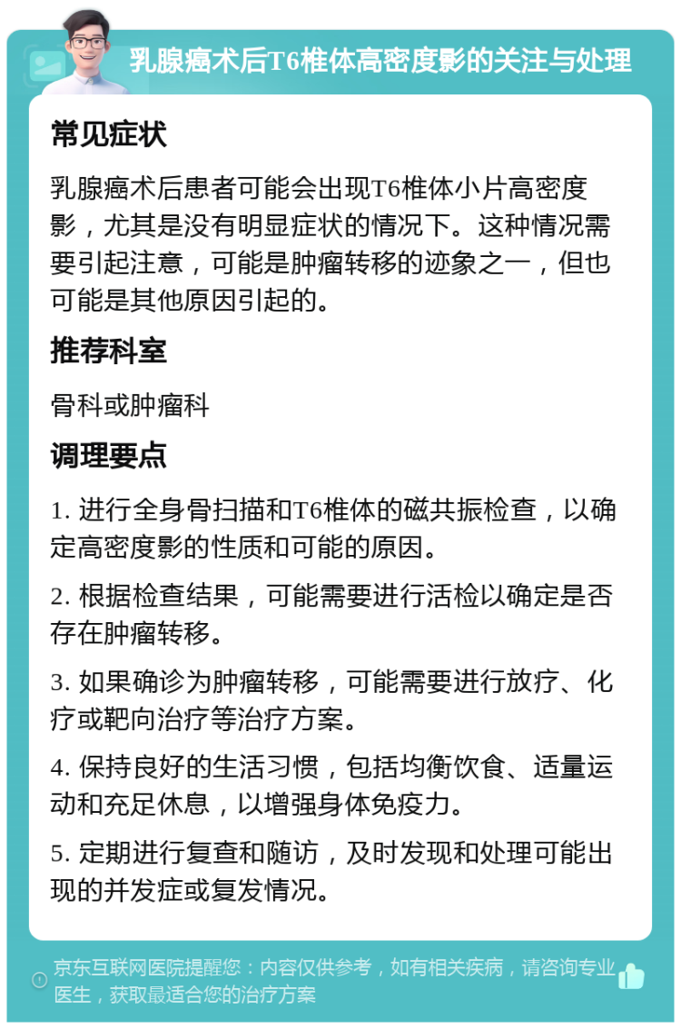 乳腺癌术后T6椎体高密度影的关注与处理 常见症状 乳腺癌术后患者可能会出现T6椎体小片高密度影，尤其是没有明显症状的情况下。这种情况需要引起注意，可能是肿瘤转移的迹象之一，但也可能是其他原因引起的。 推荐科室 骨科或肿瘤科 调理要点 1. 进行全身骨扫描和T6椎体的磁共振检查，以确定高密度影的性质和可能的原因。 2. 根据检查结果，可能需要进行活检以确定是否存在肿瘤转移。 3. 如果确诊为肿瘤转移，可能需要进行放疗、化疗或靶向治疗等治疗方案。 4. 保持良好的生活习惯，包括均衡饮食、适量运动和充足休息，以增强身体免疫力。 5. 定期进行复查和随访，及时发现和处理可能出现的并发症或复发情况。