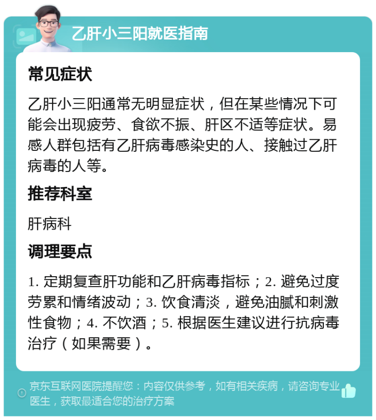 乙肝小三阳就医指南 常见症状 乙肝小三阳通常无明显症状，但在某些情况下可能会出现疲劳、食欲不振、肝区不适等症状。易感人群包括有乙肝病毒感染史的人、接触过乙肝病毒的人等。 推荐科室 肝病科 调理要点 1. 定期复查肝功能和乙肝病毒指标；2. 避免过度劳累和情绪波动；3. 饮食清淡，避免油腻和刺激性食物；4. 不饮酒；5. 根据医生建议进行抗病毒治疗（如果需要）。