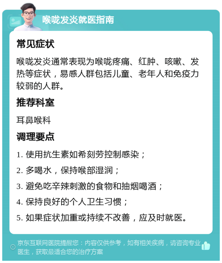 喉咙发炎就医指南 常见症状 喉咙发炎通常表现为喉咙疼痛、红肿、咳嗽、发热等症状，易感人群包括儿童、老年人和免疫力较弱的人群。 推荐科室 耳鼻喉科 调理要点 1. 使用抗生素如希刻劳控制感染； 2. 多喝水，保持喉部湿润； 3. 避免吃辛辣刺激的食物和抽烟喝酒； 4. 保持良好的个人卫生习惯； 5. 如果症状加重或持续不改善，应及时就医。