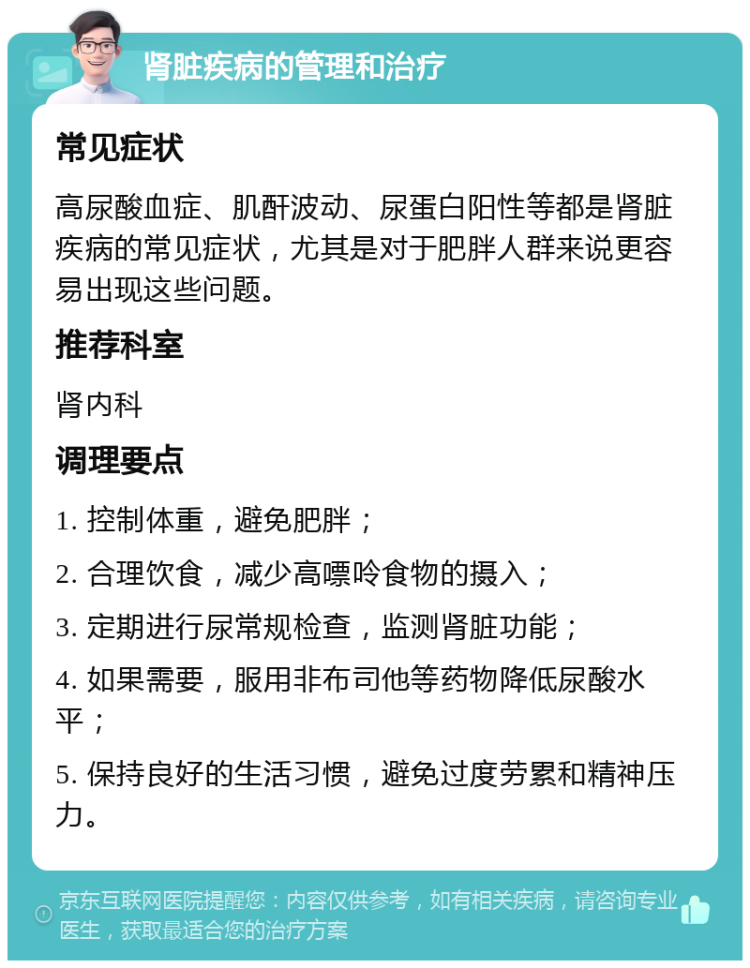 肾脏疾病的管理和治疗 常见症状 高尿酸血症、肌酐波动、尿蛋白阳性等都是肾脏疾病的常见症状，尤其是对于肥胖人群来说更容易出现这些问题。 推荐科室 肾内科 调理要点 1. 控制体重，避免肥胖； 2. 合理饮食，减少高嘌呤食物的摄入； 3. 定期进行尿常规检查，监测肾脏功能； 4. 如果需要，服用非布司他等药物降低尿酸水平； 5. 保持良好的生活习惯，避免过度劳累和精神压力。