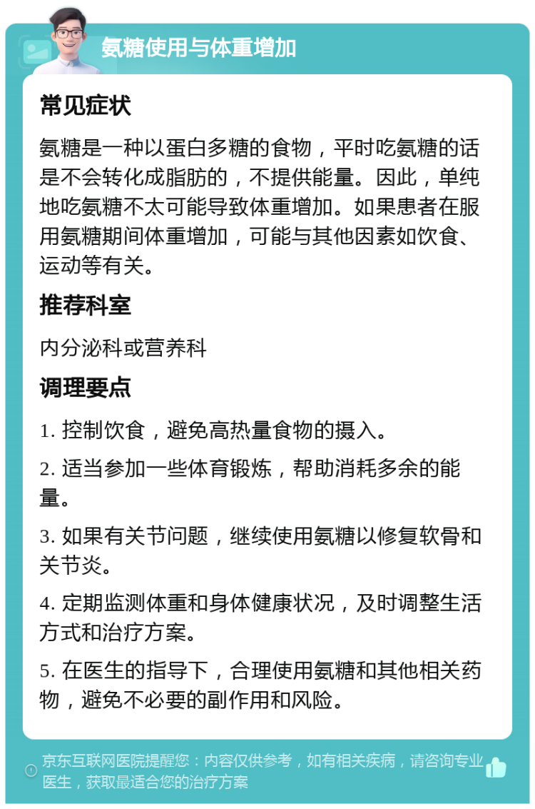 氨糖使用与体重增加 常见症状 氨糖是一种以蛋白多糖的食物，平时吃氨糖的话是不会转化成脂肪的，不提供能量。因此，单纯地吃氨糖不太可能导致体重增加。如果患者在服用氨糖期间体重增加，可能与其他因素如饮食、运动等有关。 推荐科室 内分泌科或营养科 调理要点 1. 控制饮食，避免高热量食物的摄入。 2. 适当参加一些体育锻炼，帮助消耗多余的能量。 3. 如果有关节问题，继续使用氨糖以修复软骨和关节炎。 4. 定期监测体重和身体健康状况，及时调整生活方式和治疗方案。 5. 在医生的指导下，合理使用氨糖和其他相关药物，避免不必要的副作用和风险。