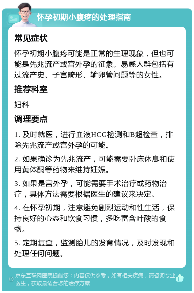 怀孕初期小腹疼的处理指南 常见症状 怀孕初期小腹疼可能是正常的生理现象，但也可能是先兆流产或宫外孕的征象。易感人群包括有过流产史、子宫畸形、输卵管问题等的女性。 推荐科室 妇科 调理要点 1. 及时就医，进行血液HCG检测和B超检查，排除先兆流产或宫外孕的可能。 2. 如果确诊为先兆流产，可能需要卧床休息和使用黄体酮等药物来维持妊娠。 3. 如果是宫外孕，可能需要手术治疗或药物治疗，具体方法需要根据医生的建议来决定。 4. 在怀孕初期，注意避免剧烈运动和性生活，保持良好的心态和饮食习惯，多吃富含叶酸的食物。 5. 定期复查，监测胎儿的发育情况，及时发现和处理任何问题。