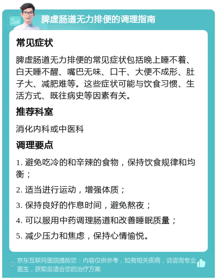 脾虚肠道无力排便的调理指南 常见症状 脾虚肠道无力排便的常见症状包括晚上睡不着、白天睡不醒、嘴巴无味、口干、大便不成形、肚子大、减肥难等。这些症状可能与饮食习惯、生活方式、既往病史等因素有关。 推荐科室 消化内科或中医科 调理要点 1. 避免吃冷的和辛辣的食物，保持饮食规律和均衡； 2. 适当进行运动，增强体质； 3. 保持良好的作息时间，避免熬夜； 4. 可以服用中药调理肠道和改善睡眠质量； 5. 减少压力和焦虑，保持心情愉悦。