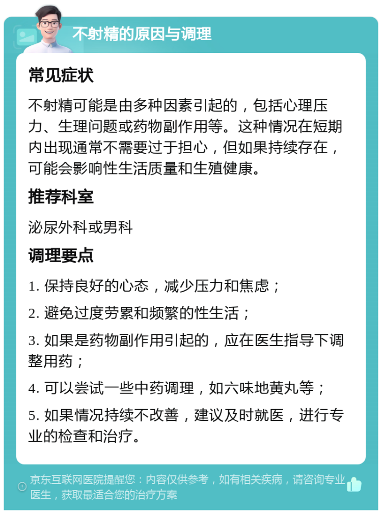 不射精的原因与调理 常见症状 不射精可能是由多种因素引起的，包括心理压力、生理问题或药物副作用等。这种情况在短期内出现通常不需要过于担心，但如果持续存在，可能会影响性生活质量和生殖健康。 推荐科室 泌尿外科或男科 调理要点 1. 保持良好的心态，减少压力和焦虑； 2. 避免过度劳累和频繁的性生活； 3. 如果是药物副作用引起的，应在医生指导下调整用药； 4. 可以尝试一些中药调理，如六味地黄丸等； 5. 如果情况持续不改善，建议及时就医，进行专业的检查和治疗。