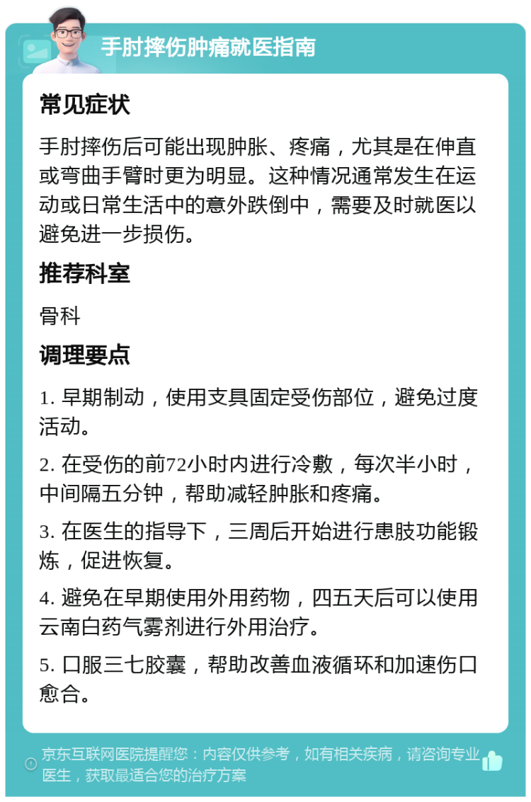 手肘摔伤肿痛就医指南 常见症状 手肘摔伤后可能出现肿胀、疼痛，尤其是在伸直或弯曲手臂时更为明显。这种情况通常发生在运动或日常生活中的意外跌倒中，需要及时就医以避免进一步损伤。 推荐科室 骨科 调理要点 1. 早期制动，使用支具固定受伤部位，避免过度活动。 2. 在受伤的前72小时内进行冷敷，每次半小时，中间隔五分钟，帮助减轻肿胀和疼痛。 3. 在医生的指导下，三周后开始进行患肢功能锻炼，促进恢复。 4. 避免在早期使用外用药物，四五天后可以使用云南白药气雾剂进行外用治疗。 5. 口服三七胶囊，帮助改善血液循环和加速伤口愈合。