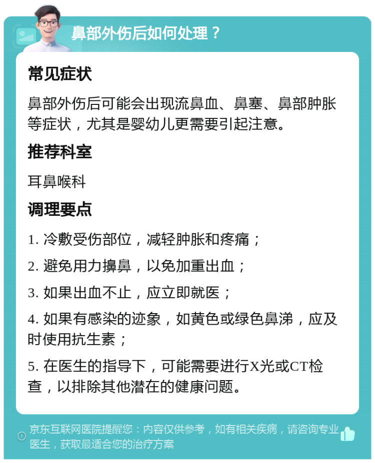 鼻部外伤后如何处理？ 常见症状 鼻部外伤后可能会出现流鼻血、鼻塞、鼻部肿胀等症状，尤其是婴幼儿更需要引起注意。 推荐科室 耳鼻喉科 调理要点 1. 冷敷受伤部位，减轻肿胀和疼痛； 2. 避免用力擤鼻，以免加重出血； 3. 如果出血不止，应立即就医； 4. 如果有感染的迹象，如黄色或绿色鼻涕，应及时使用抗生素； 5. 在医生的指导下，可能需要进行X光或CT检查，以排除其他潜在的健康问题。