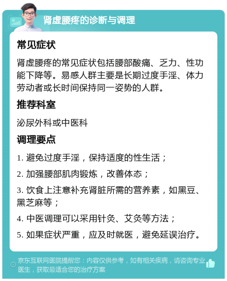 肾虚腰疼的诊断与调理 常见症状 肾虚腰疼的常见症状包括腰部酸痛、乏力、性功能下降等。易感人群主要是长期过度手淫、体力劳动者或长时间保持同一姿势的人群。 推荐科室 泌尿外科或中医科 调理要点 1. 避免过度手淫，保持适度的性生活； 2. 加强腰部肌肉锻炼，改善体态； 3. 饮食上注意补充肾脏所需的营养素，如黑豆、黑芝麻等； 4. 中医调理可以采用针灸、艾灸等方法； 5. 如果症状严重，应及时就医，避免延误治疗。