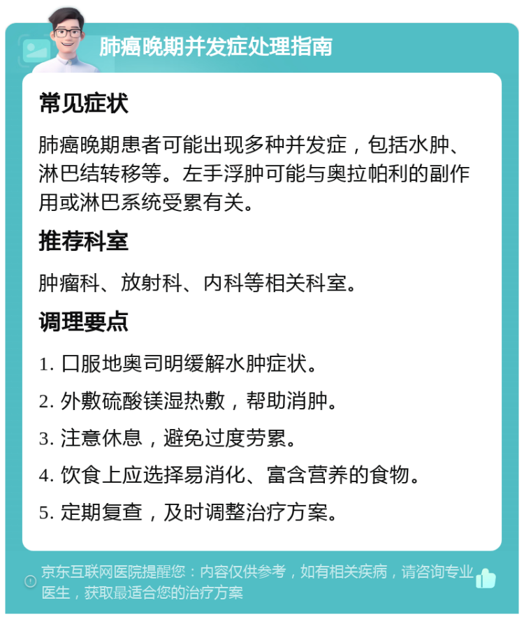 肺癌晚期并发症处理指南 常见症状 肺癌晚期患者可能出现多种并发症，包括水肿、淋巴结转移等。左手浮肿可能与奥拉帕利的副作用或淋巴系统受累有关。 推荐科室 肿瘤科、放射科、内科等相关科室。 调理要点 1. 口服地奥司明缓解水肿症状。 2. 外敷硫酸镁湿热敷，帮助消肿。 3. 注意休息，避免过度劳累。 4. 饮食上应选择易消化、富含营养的食物。 5. 定期复查，及时调整治疗方案。