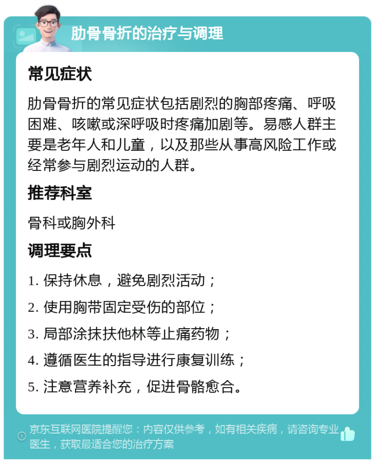 肋骨骨折的治疗与调理 常见症状 肋骨骨折的常见症状包括剧烈的胸部疼痛、呼吸困难、咳嗽或深呼吸时疼痛加剧等。易感人群主要是老年人和儿童，以及那些从事高风险工作或经常参与剧烈运动的人群。 推荐科室 骨科或胸外科 调理要点 1. 保持休息，避免剧烈活动； 2. 使用胸带固定受伤的部位； 3. 局部涂抹扶他林等止痛药物； 4. 遵循医生的指导进行康复训练； 5. 注意营养补充，促进骨骼愈合。