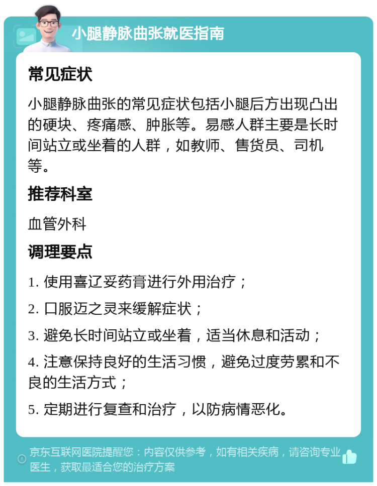 小腿静脉曲张就医指南 常见症状 小腿静脉曲张的常见症状包括小腿后方出现凸出的硬块、疼痛感、肿胀等。易感人群主要是长时间站立或坐着的人群，如教师、售货员、司机等。 推荐科室 血管外科 调理要点 1. 使用喜辽妥药膏进行外用治疗； 2. 口服迈之灵来缓解症状； 3. 避免长时间站立或坐着，适当休息和活动； 4. 注意保持良好的生活习惯，避免过度劳累和不良的生活方式； 5. 定期进行复查和治疗，以防病情恶化。