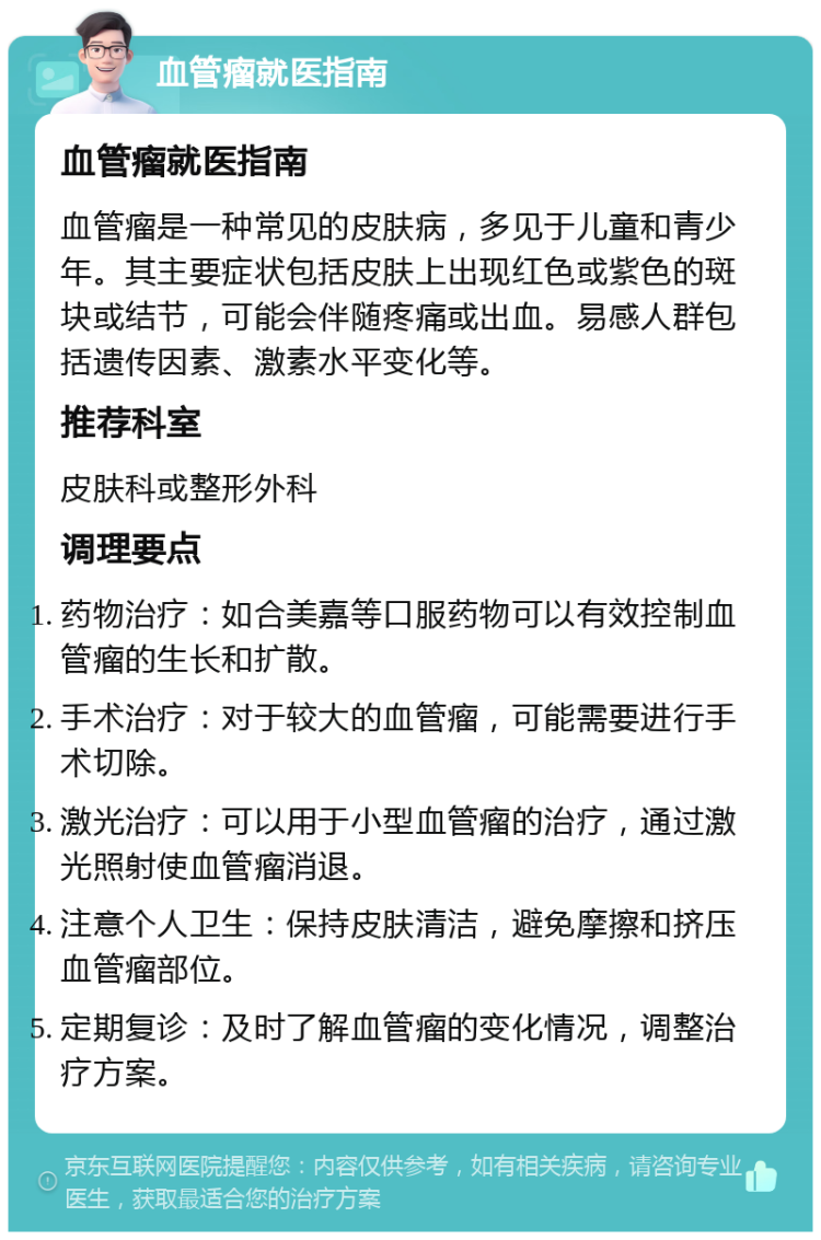 血管瘤就医指南 血管瘤就医指南 血管瘤是一种常见的皮肤病，多见于儿童和青少年。其主要症状包括皮肤上出现红色或紫色的斑块或结节，可能会伴随疼痛或出血。易感人群包括遗传因素、激素水平变化等。 推荐科室 皮肤科或整形外科 调理要点 药物治疗：如合美嘉等口服药物可以有效控制血管瘤的生长和扩散。 手术治疗：对于较大的血管瘤，可能需要进行手术切除。 激光治疗：可以用于小型血管瘤的治疗，通过激光照射使血管瘤消退。 注意个人卫生：保持皮肤清洁，避免摩擦和挤压血管瘤部位。 定期复诊：及时了解血管瘤的变化情况，调整治疗方案。