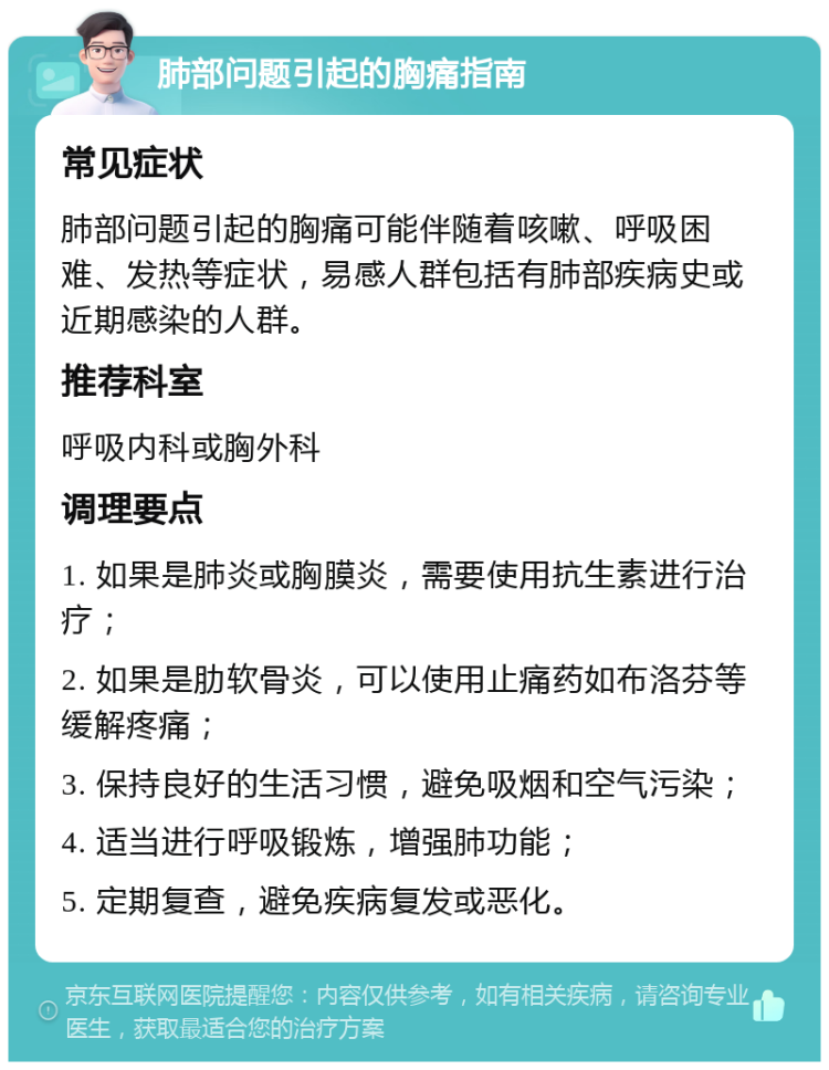 肺部问题引起的胸痛指南 常见症状 肺部问题引起的胸痛可能伴随着咳嗽、呼吸困难、发热等症状，易感人群包括有肺部疾病史或近期感染的人群。 推荐科室 呼吸内科或胸外科 调理要点 1. 如果是肺炎或胸膜炎，需要使用抗生素进行治疗； 2. 如果是肋软骨炎，可以使用止痛药如布洛芬等缓解疼痛； 3. 保持良好的生活习惯，避免吸烟和空气污染； 4. 适当进行呼吸锻炼，增强肺功能； 5. 定期复查，避免疾病复发或恶化。