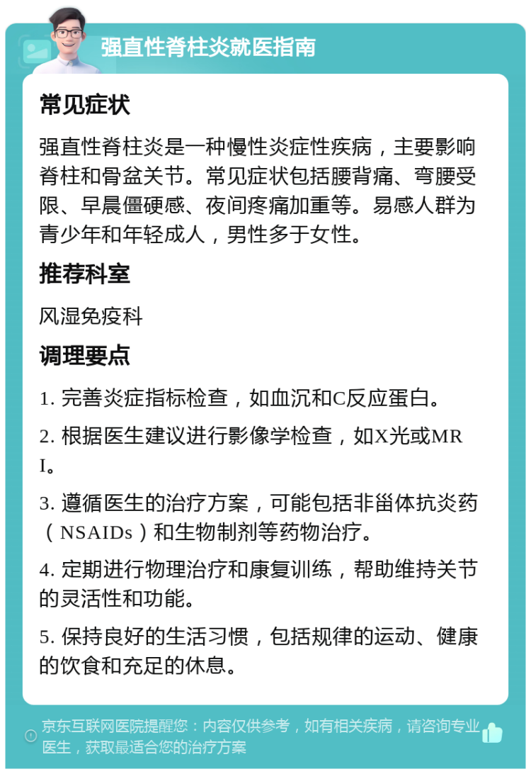 强直性脊柱炎就医指南 常见症状 强直性脊柱炎是一种慢性炎症性疾病，主要影响脊柱和骨盆关节。常见症状包括腰背痛、弯腰受限、早晨僵硬感、夜间疼痛加重等。易感人群为青少年和年轻成人，男性多于女性。 推荐科室 风湿免疫科 调理要点 1. 完善炎症指标检查，如血沉和C反应蛋白。 2. 根据医生建议进行影像学检查，如X光或MRI。 3. 遵循医生的治疗方案，可能包括非甾体抗炎药（NSAIDs）和生物制剂等药物治疗。 4. 定期进行物理治疗和康复训练，帮助维持关节的灵活性和功能。 5. 保持良好的生活习惯，包括规律的运动、健康的饮食和充足的休息。