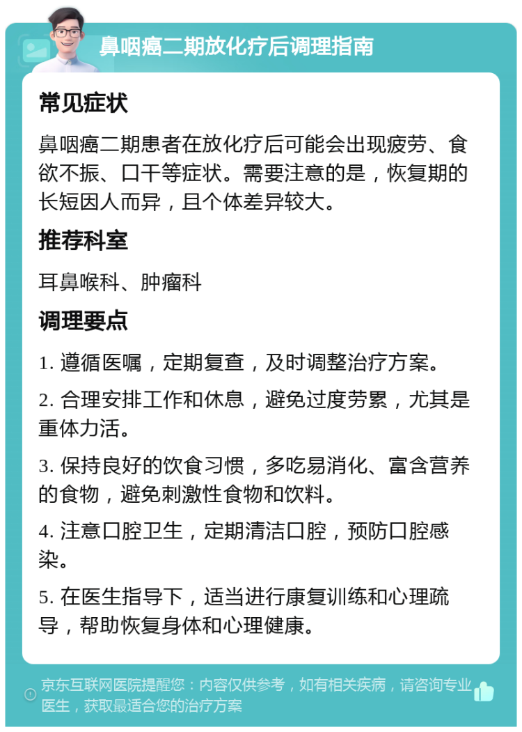 鼻咽癌二期放化疗后调理指南 常见症状 鼻咽癌二期患者在放化疗后可能会出现疲劳、食欲不振、口干等症状。需要注意的是，恢复期的长短因人而异，且个体差异较大。 推荐科室 耳鼻喉科、肿瘤科 调理要点 1. 遵循医嘱，定期复查，及时调整治疗方案。 2. 合理安排工作和休息，避免过度劳累，尤其是重体力活。 3. 保持良好的饮食习惯，多吃易消化、富含营养的食物，避免刺激性食物和饮料。 4. 注意口腔卫生，定期清洁口腔，预防口腔感染。 5. 在医生指导下，适当进行康复训练和心理疏导，帮助恢复身体和心理健康。