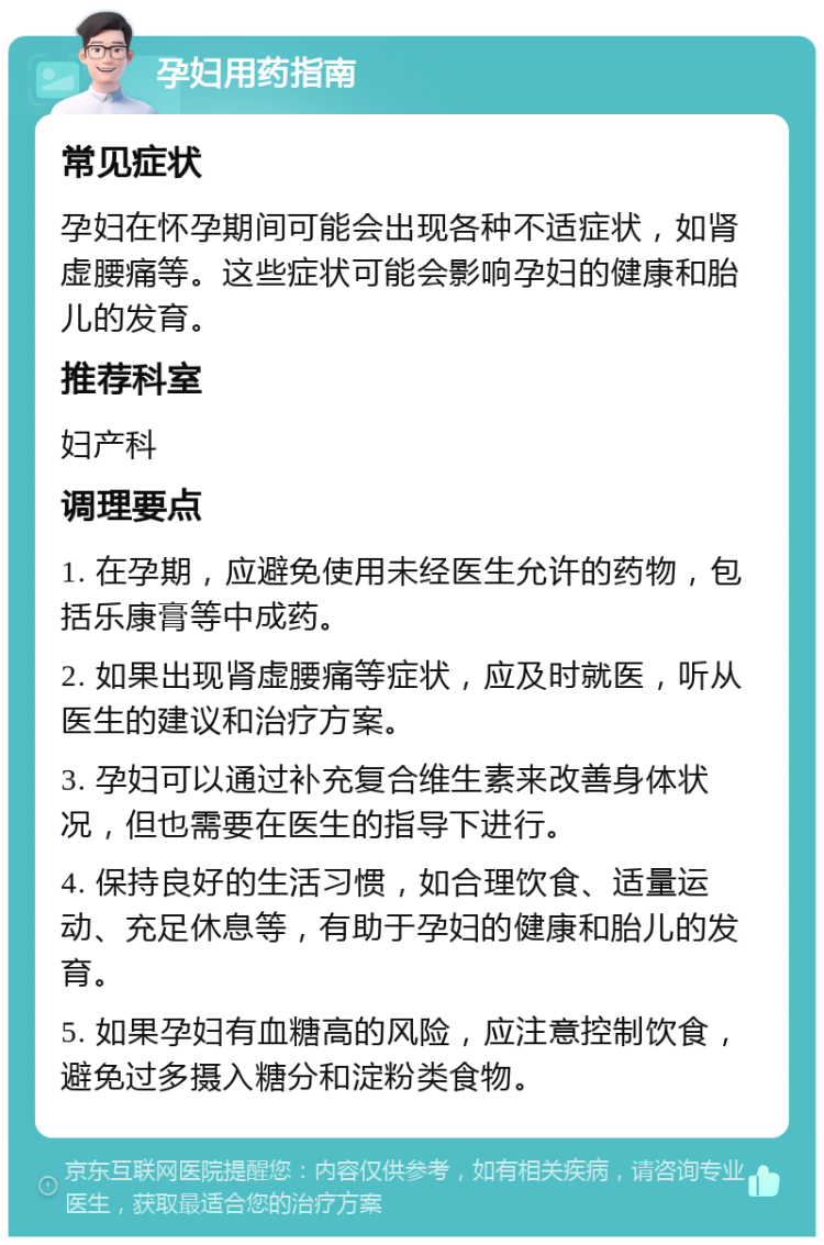 孕妇用药指南 常见症状 孕妇在怀孕期间可能会出现各种不适症状，如肾虚腰痛等。这些症状可能会影响孕妇的健康和胎儿的发育。 推荐科室 妇产科 调理要点 1. 在孕期，应避免使用未经医生允许的药物，包括乐康膏等中成药。 2. 如果出现肾虚腰痛等症状，应及时就医，听从医生的建议和治疗方案。 3. 孕妇可以通过补充复合维生素来改善身体状况，但也需要在医生的指导下进行。 4. 保持良好的生活习惯，如合理饮食、适量运动、充足休息等，有助于孕妇的健康和胎儿的发育。 5. 如果孕妇有血糖高的风险，应注意控制饮食，避免过多摄入糖分和淀粉类食物。