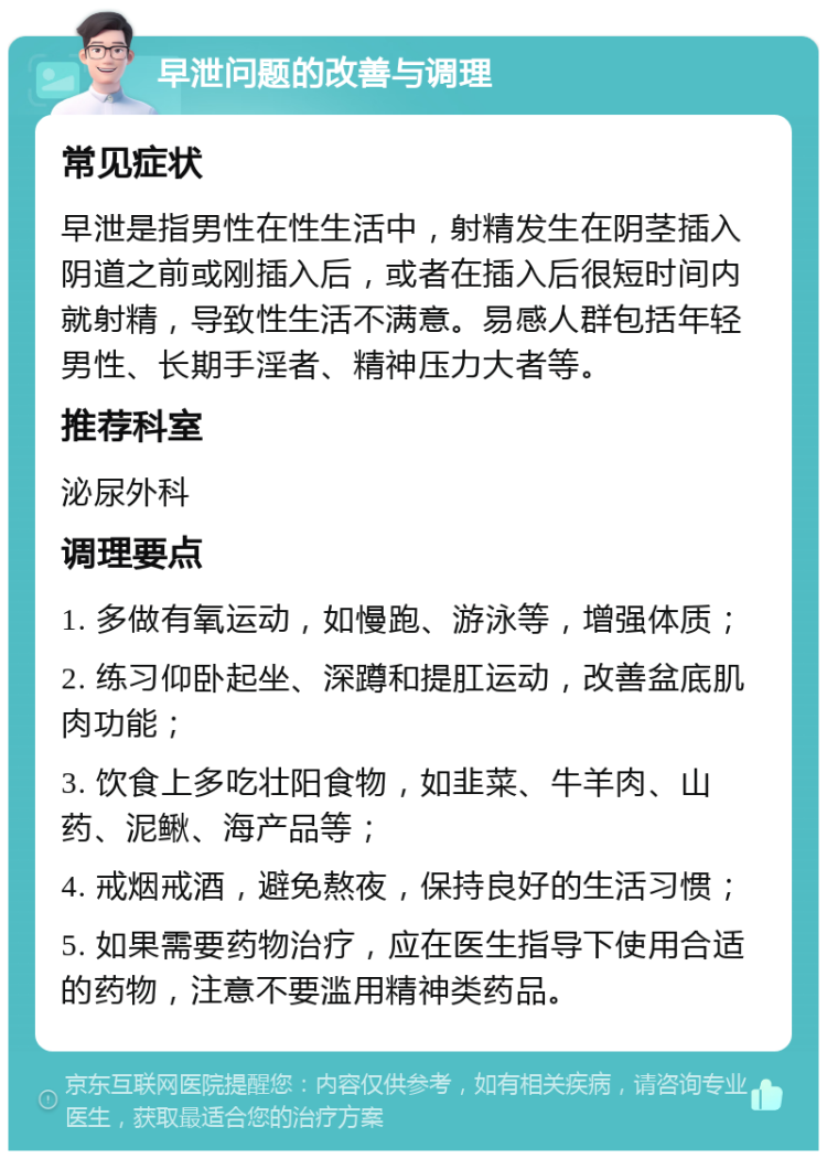 早泄问题的改善与调理 常见症状 早泄是指男性在性生活中，射精发生在阴茎插入阴道之前或刚插入后，或者在插入后很短时间内就射精，导致性生活不满意。易感人群包括年轻男性、长期手淫者、精神压力大者等。 推荐科室 泌尿外科 调理要点 1. 多做有氧运动，如慢跑、游泳等，增强体质； 2. 练习仰卧起坐、深蹲和提肛运动，改善盆底肌肉功能； 3. 饮食上多吃壮阳食物，如韭菜、牛羊肉、山药、泥鳅、海产品等； 4. 戒烟戒酒，避免熬夜，保持良好的生活习惯； 5. 如果需要药物治疗，应在医生指导下使用合适的药物，注意不要滥用精神类药品。