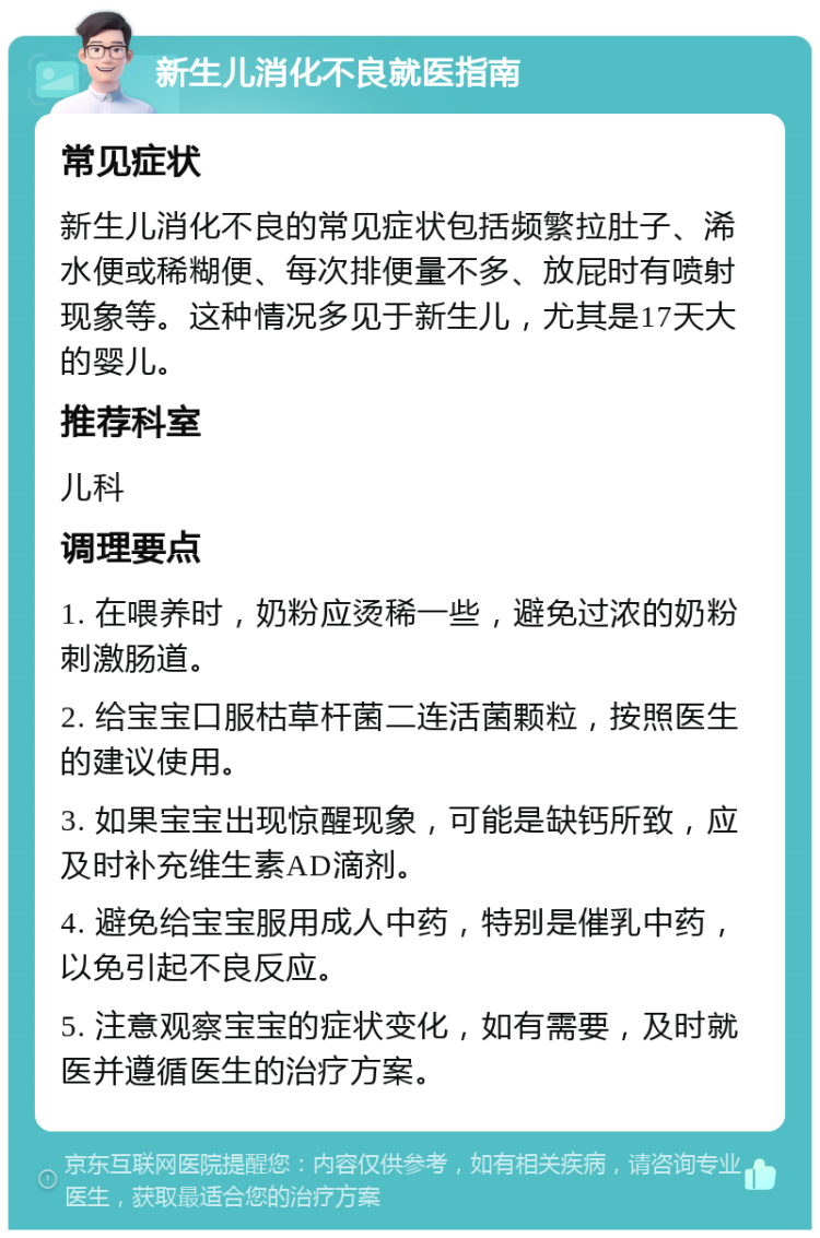 新生儿消化不良就医指南 常见症状 新生儿消化不良的常见症状包括频繁拉肚子、浠水便或稀糊便、每次排便量不多、放屁时有喷射现象等。这种情况多见于新生儿，尤其是17天大的婴儿。 推荐科室 儿科 调理要点 1. 在喂养时，奶粉应烫稀一些，避免过浓的奶粉刺激肠道。 2. 给宝宝口服枯草杆菌二连活菌颗粒，按照医生的建议使用。 3. 如果宝宝出现惊醒现象，可能是缺钙所致，应及时补充维生素AD滴剂。 4. 避免给宝宝服用成人中药，特别是催乳中药，以免引起不良反应。 5. 注意观察宝宝的症状变化，如有需要，及时就医并遵循医生的治疗方案。