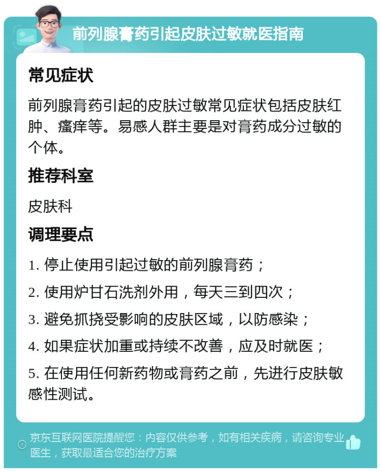 前列腺膏药引起皮肤过敏就医指南 常见症状 前列腺膏药引起的皮肤过敏常见症状包括皮肤红肿、瘙痒等。易感人群主要是对膏药成分过敏的个体。 推荐科室 皮肤科 调理要点 1. 停止使用引起过敏的前列腺膏药； 2. 使用炉甘石洗剂外用，每天三到四次； 3. 避免抓挠受影响的皮肤区域，以防感染； 4. 如果症状加重或持续不改善，应及时就医； 5. 在使用任何新药物或膏药之前，先进行皮肤敏感性测试。