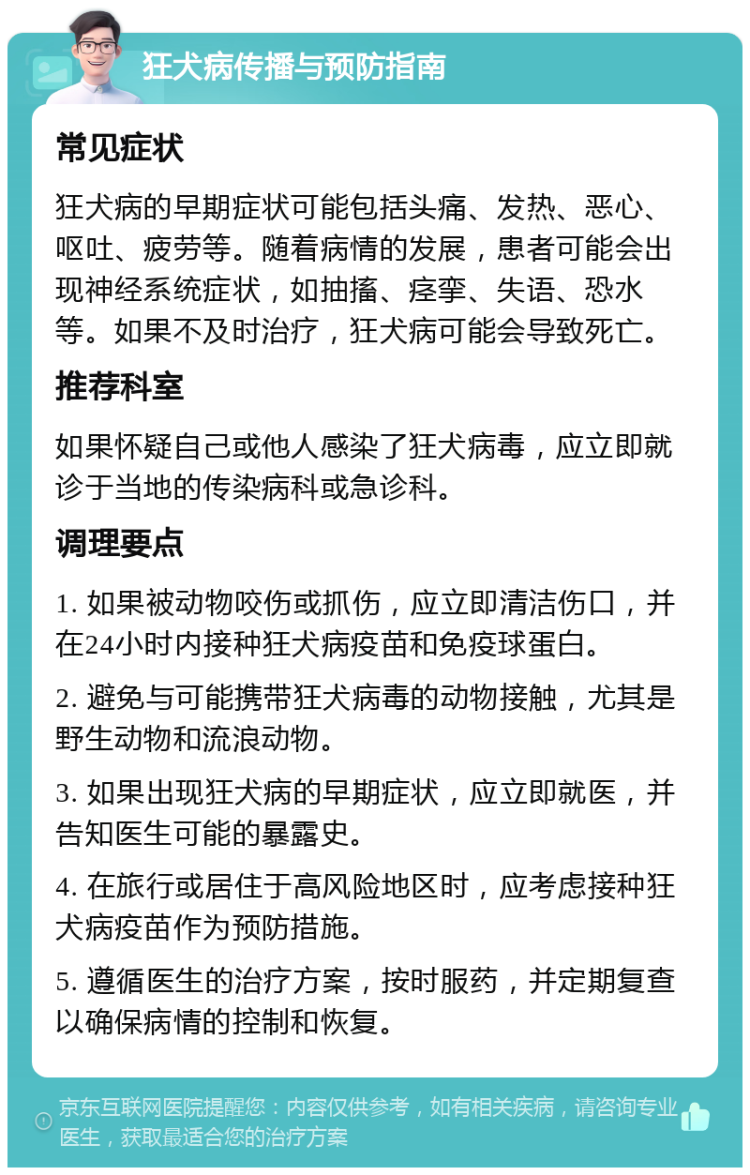 狂犬病传播与预防指南 常见症状 狂犬病的早期症状可能包括头痛、发热、恶心、呕吐、疲劳等。随着病情的发展，患者可能会出现神经系统症状，如抽搐、痉挛、失语、恐水等。如果不及时治疗，狂犬病可能会导致死亡。 推荐科室 如果怀疑自己或他人感染了狂犬病毒，应立即就诊于当地的传染病科或急诊科。 调理要点 1. 如果被动物咬伤或抓伤，应立即清洁伤口，并在24小时内接种狂犬病疫苗和免疫球蛋白。 2. 避免与可能携带狂犬病毒的动物接触，尤其是野生动物和流浪动物。 3. 如果出现狂犬病的早期症状，应立即就医，并告知医生可能的暴露史。 4. 在旅行或居住于高风险地区时，应考虑接种狂犬病疫苗作为预防措施。 5. 遵循医生的治疗方案，按时服药，并定期复查以确保病情的控制和恢复。