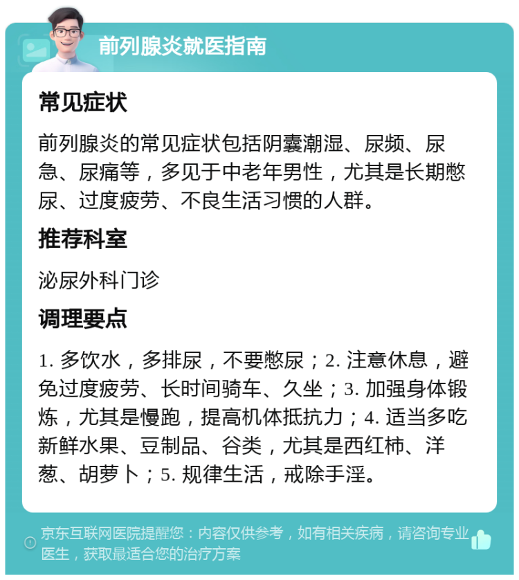 前列腺炎就医指南 常见症状 前列腺炎的常见症状包括阴囊潮湿、尿频、尿急、尿痛等，多见于中老年男性，尤其是长期憋尿、过度疲劳、不良生活习惯的人群。 推荐科室 泌尿外科门诊 调理要点 1. 多饮水，多排尿，不要憋尿；2. 注意休息，避免过度疲劳、长时间骑车、久坐；3. 加强身体锻炼，尤其是慢跑，提高机体抵抗力；4. 适当多吃新鲜水果、豆制品、谷类，尤其是西红柿、洋葱、胡萝卜；5. 规律生活，戒除手淫。