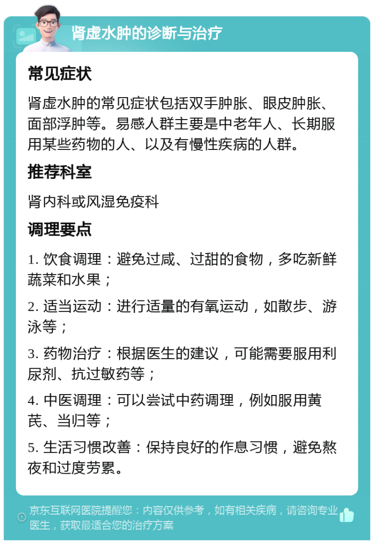 肾虚水肿的诊断与治疗 常见症状 肾虚水肿的常见症状包括双手肿胀、眼皮肿胀、面部浮肿等。易感人群主要是中老年人、长期服用某些药物的人、以及有慢性疾病的人群。 推荐科室 肾内科或风湿免疫科 调理要点 1. 饮食调理：避免过咸、过甜的食物，多吃新鲜蔬菜和水果； 2. 适当运动：进行适量的有氧运动，如散步、游泳等； 3. 药物治疗：根据医生的建议，可能需要服用利尿剂、抗过敏药等； 4. 中医调理：可以尝试中药调理，例如服用黄芪、当归等； 5. 生活习惯改善：保持良好的作息习惯，避免熬夜和过度劳累。