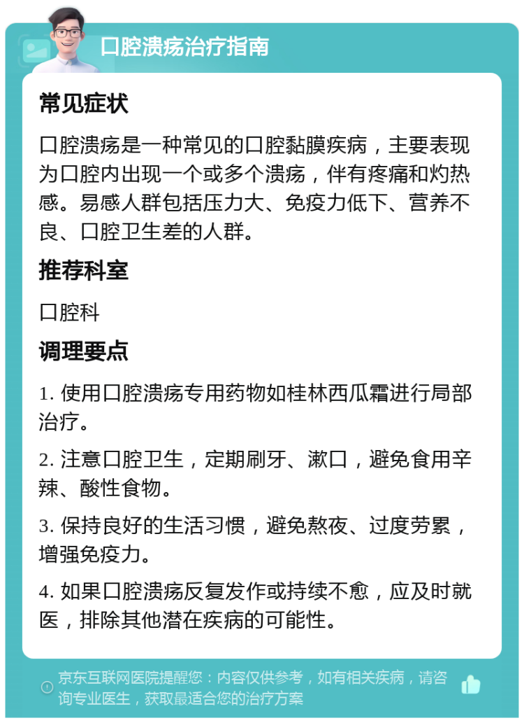 口腔溃疡治疗指南 常见症状 口腔溃疡是一种常见的口腔黏膜疾病，主要表现为口腔内出现一个或多个溃疡，伴有疼痛和灼热感。易感人群包括压力大、免疫力低下、营养不良、口腔卫生差的人群。 推荐科室 口腔科 调理要点 1. 使用口腔溃疡专用药物如桂林西瓜霜进行局部治疗。 2. 注意口腔卫生，定期刷牙、漱口，避免食用辛辣、酸性食物。 3. 保持良好的生活习惯，避免熬夜、过度劳累，增强免疫力。 4. 如果口腔溃疡反复发作或持续不愈，应及时就医，排除其他潜在疾病的可能性。