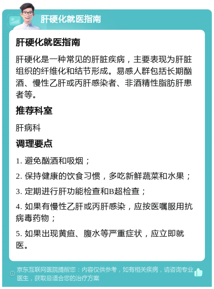 肝硬化就医指南 肝硬化就医指南 肝硬化是一种常见的肝脏疾病，主要表现为肝脏组织的纤维化和结节形成。易感人群包括长期酗酒、慢性乙肝或丙肝感染者、非酒精性脂肪肝患者等。 推荐科室 肝病科 调理要点 1. 避免酗酒和吸烟； 2. 保持健康的饮食习惯，多吃新鲜蔬菜和水果； 3. 定期进行肝功能检查和B超检查； 4. 如果有慢性乙肝或丙肝感染，应按医嘱服用抗病毒药物； 5. 如果出现黄疸、腹水等严重症状，应立即就医。