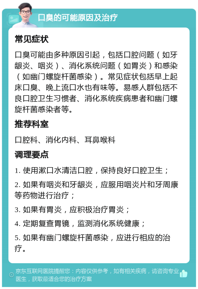 口臭的可能原因及治疗 常见症状 口臭可能由多种原因引起，包括口腔问题（如牙龈炎、咽炎）、消化系统问题（如胃炎）和感染（如幽门螺旋杆菌感染）。常见症状包括早上起床口臭、晚上流口水也有味等。易感人群包括不良口腔卫生习惯者、消化系统疾病患者和幽门螺旋杆菌感染者等。 推荐科室 口腔科、消化内科、耳鼻喉科 调理要点 1. 使用漱口水清洁口腔，保持良好口腔卫生； 2. 如果有咽炎和牙龈炎，应服用咽炎片和牙周康等药物进行治疗； 3. 如果有胃炎，应积极治疗胃炎； 4. 定期复查胃镜，监测消化系统健康； 5. 如果有幽门螺旋杆菌感染，应进行相应的治疗。