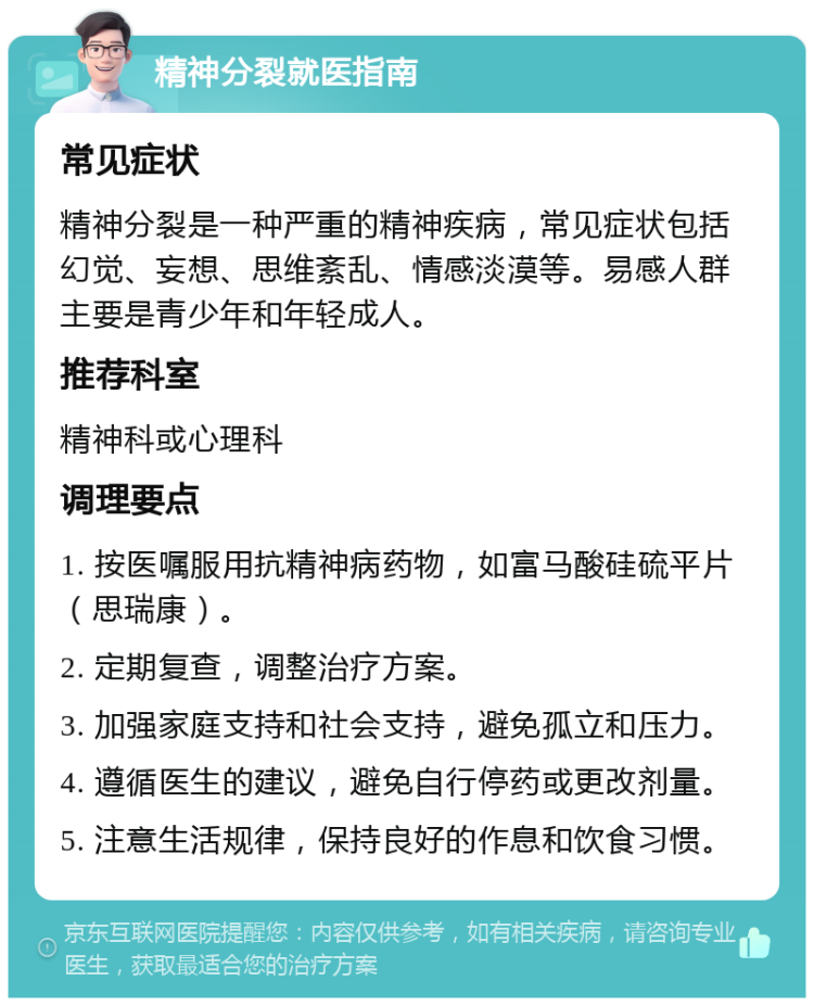 精神分裂就医指南 常见症状 精神分裂是一种严重的精神疾病，常见症状包括幻觉、妄想、思维紊乱、情感淡漠等。易感人群主要是青少年和年轻成人。 推荐科室 精神科或心理科 调理要点 1. 按医嘱服用抗精神病药物，如富马酸硅硫平片（思瑞康）。 2. 定期复查，调整治疗方案。 3. 加强家庭支持和社会支持，避免孤立和压力。 4. 遵循医生的建议，避免自行停药或更改剂量。 5. 注意生活规律，保持良好的作息和饮食习惯。