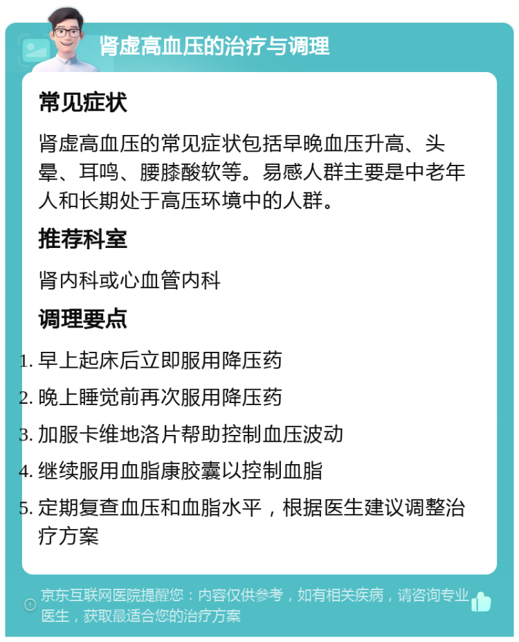 肾虚高血压的治疗与调理 常见症状 肾虚高血压的常见症状包括早晚血压升高、头晕、耳鸣、腰膝酸软等。易感人群主要是中老年人和长期处于高压环境中的人群。 推荐科室 肾内科或心血管内科 调理要点 早上起床后立即服用降压药 晚上睡觉前再次服用降压药 加服卡维地洛片帮助控制血压波动 继续服用血脂康胶囊以控制血脂 定期复查血压和血脂水平，根据医生建议调整治疗方案