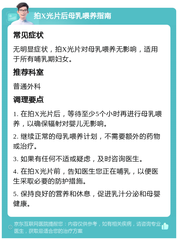 拍X光片后母乳喂养指南 常见症状 无明显症状，拍X光片对母乳喂养无影响，适用于所有哺乳期妇女。 推荐科室 普通外科 调理要点 1. 在拍X光片后，等待至少5个小时再进行母乳喂养，以确保辐射对婴儿无影响。 2. 继续正常的母乳喂养计划，不需要额外的药物或治疗。 3. 如果有任何不适或疑虑，及时咨询医生。 4. 在拍X光片前，告知医生您正在哺乳，以便医生采取必要的防护措施。 5. 保持良好的营养和休息，促进乳汁分泌和母婴健康。