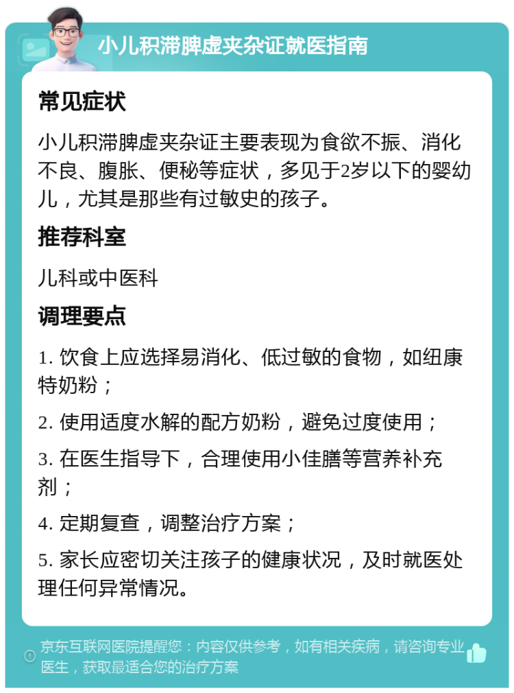 小儿积滞脾虚夹杂证就医指南 常见症状 小儿积滞脾虚夹杂证主要表现为食欲不振、消化不良、腹胀、便秘等症状，多见于2岁以下的婴幼儿，尤其是那些有过敏史的孩子。 推荐科室 儿科或中医科 调理要点 1. 饮食上应选择易消化、低过敏的食物，如纽康特奶粉； 2. 使用适度水解的配方奶粉，避免过度使用； 3. 在医生指导下，合理使用小佳膳等营养补充剂； 4. 定期复查，调整治疗方案； 5. 家长应密切关注孩子的健康状况，及时就医处理任何异常情况。