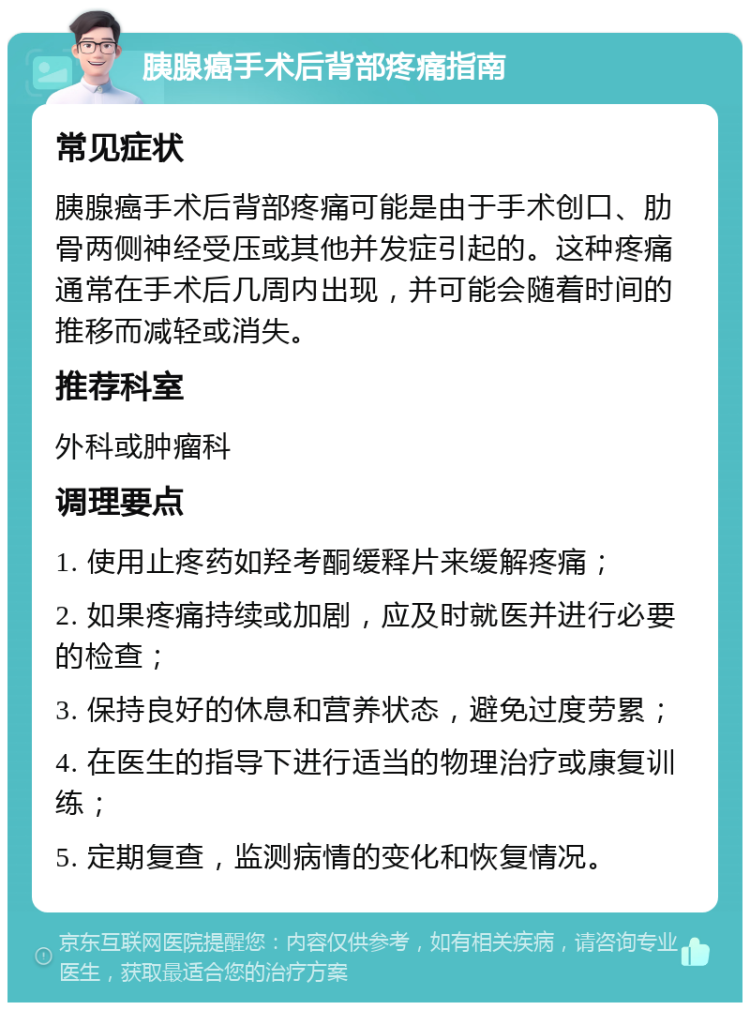 胰腺癌手术后背部疼痛指南 常见症状 胰腺癌手术后背部疼痛可能是由于手术创口、肋骨两侧神经受压或其他并发症引起的。这种疼痛通常在手术后几周内出现，并可能会随着时间的推移而减轻或消失。 推荐科室 外科或肿瘤科 调理要点 1. 使用止疼药如羟考酮缓释片来缓解疼痛； 2. 如果疼痛持续或加剧，应及时就医并进行必要的检查； 3. 保持良好的休息和营养状态，避免过度劳累； 4. 在医生的指导下进行适当的物理治疗或康复训练； 5. 定期复查，监测病情的变化和恢复情况。