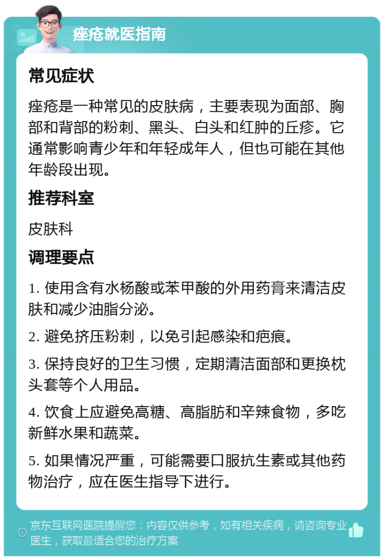 痤疮就医指南 常见症状 痤疮是一种常见的皮肤病，主要表现为面部、胸部和背部的粉刺、黑头、白头和红肿的丘疹。它通常影响青少年和年轻成年人，但也可能在其他年龄段出现。 推荐科室 皮肤科 调理要点 1. 使用含有水杨酸或苯甲酸的外用药膏来清洁皮肤和减少油脂分泌。 2. 避免挤压粉刺，以免引起感染和疤痕。 3. 保持良好的卫生习惯，定期清洁面部和更换枕头套等个人用品。 4. 饮食上应避免高糖、高脂肪和辛辣食物，多吃新鲜水果和蔬菜。 5. 如果情况严重，可能需要口服抗生素或其他药物治疗，应在医生指导下进行。