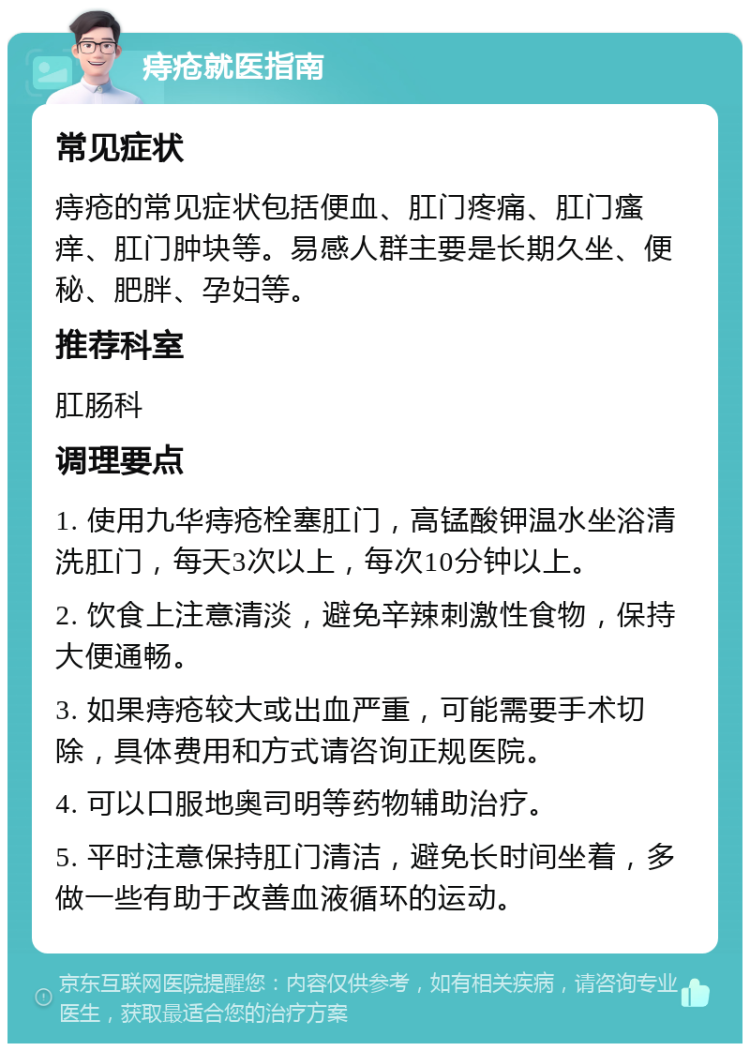 痔疮就医指南 常见症状 痔疮的常见症状包括便血、肛门疼痛、肛门瘙痒、肛门肿块等。易感人群主要是长期久坐、便秘、肥胖、孕妇等。 推荐科室 肛肠科 调理要点 1. 使用九华痔疮栓塞肛门，高锰酸钾温水坐浴清洗肛门，每天3次以上，每次10分钟以上。 2. 饮食上注意清淡，避免辛辣刺激性食物，保持大便通畅。 3. 如果痔疮较大或出血严重，可能需要手术切除，具体费用和方式请咨询正规医院。 4. 可以口服地奥司明等药物辅助治疗。 5. 平时注意保持肛门清洁，避免长时间坐着，多做一些有助于改善血液循环的运动。