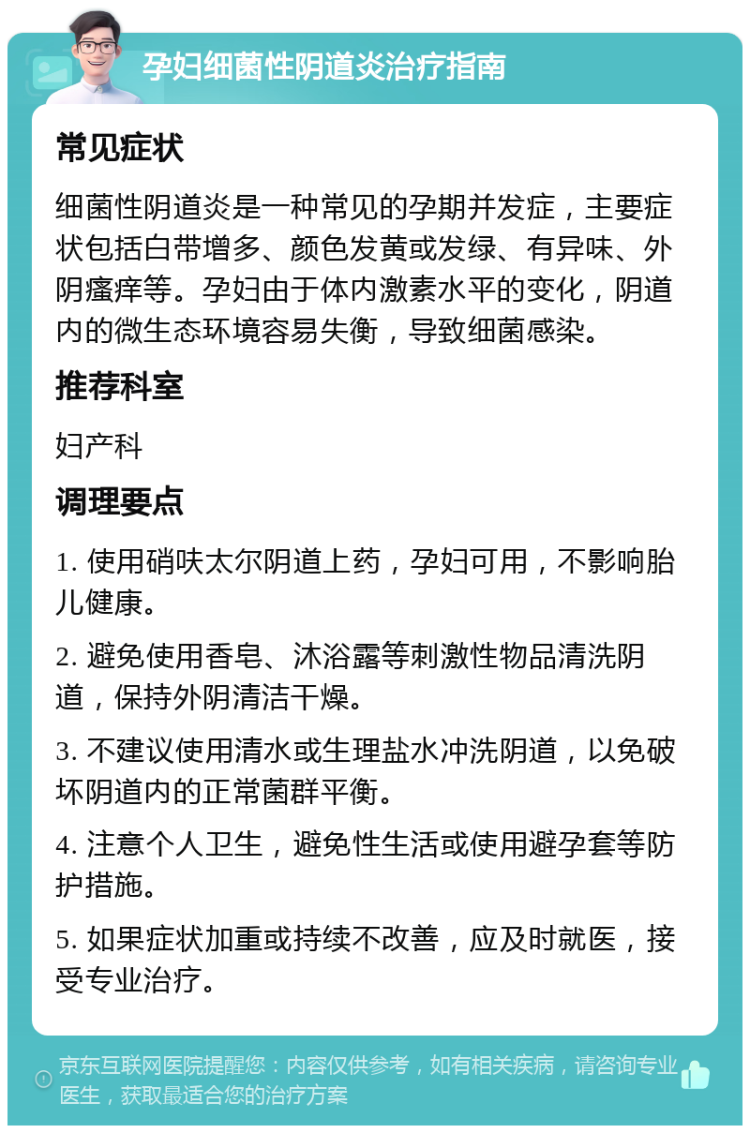 孕妇细菌性阴道炎治疗指南 常见症状 细菌性阴道炎是一种常见的孕期并发症，主要症状包括白带增多、颜色发黄或发绿、有异味、外阴瘙痒等。孕妇由于体内激素水平的变化，阴道内的微生态环境容易失衡，导致细菌感染。 推荐科室 妇产科 调理要点 1. 使用硝呋太尔阴道上药，孕妇可用，不影响胎儿健康。 2. 避免使用香皂、沐浴露等刺激性物品清洗阴道，保持外阴清洁干燥。 3. 不建议使用清水或生理盐水冲洗阴道，以免破坏阴道内的正常菌群平衡。 4. 注意个人卫生，避免性生活或使用避孕套等防护措施。 5. 如果症状加重或持续不改善，应及时就医，接受专业治疗。