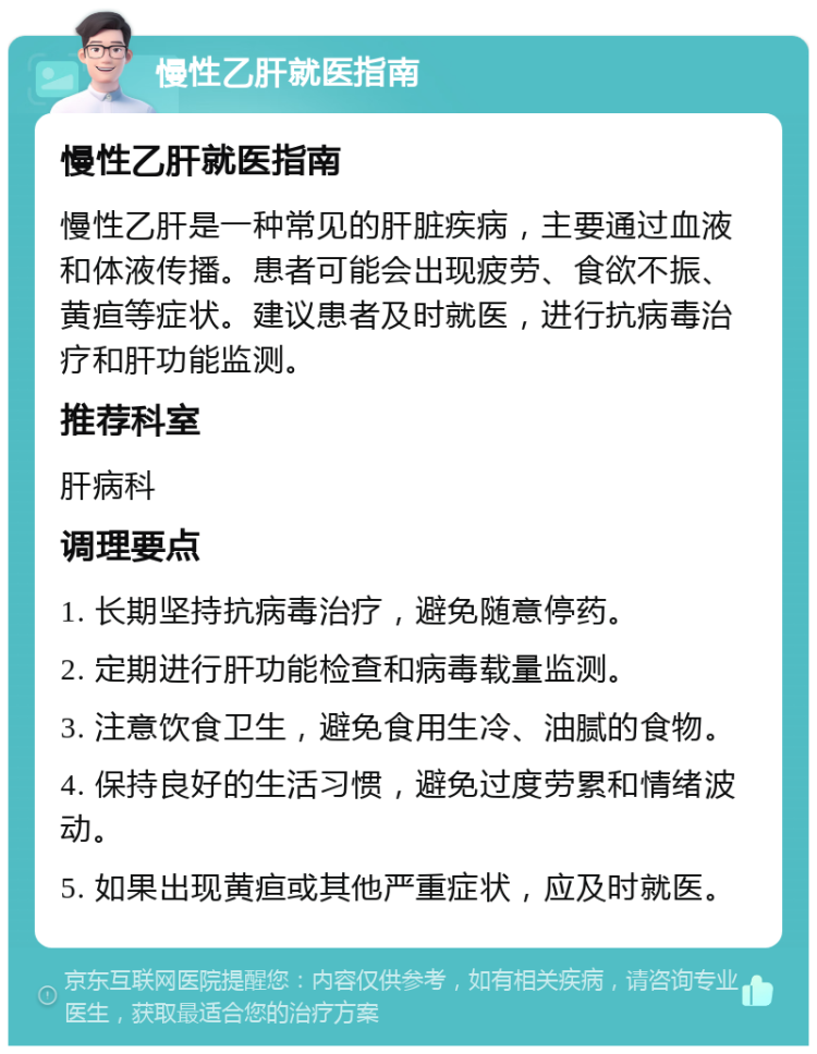 慢性乙肝就医指南 慢性乙肝就医指南 慢性乙肝是一种常见的肝脏疾病，主要通过血液和体液传播。患者可能会出现疲劳、食欲不振、黄疸等症状。建议患者及时就医，进行抗病毒治疗和肝功能监测。 推荐科室 肝病科 调理要点 1. 长期坚持抗病毒治疗，避免随意停药。 2. 定期进行肝功能检查和病毒载量监测。 3. 注意饮食卫生，避免食用生冷、油腻的食物。 4. 保持良好的生活习惯，避免过度劳累和情绪波动。 5. 如果出现黄疸或其他严重症状，应及时就医。