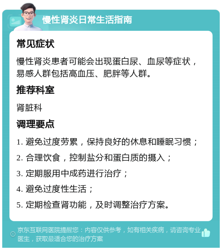 慢性肾炎日常生活指南 常见症状 慢性肾炎患者可能会出现蛋白尿、血尿等症状，易感人群包括高血压、肥胖等人群。 推荐科室 肾脏科 调理要点 1. 避免过度劳累，保持良好的休息和睡眠习惯； 2. 合理饮食，控制盐分和蛋白质的摄入； 3. 定期服用中成药进行治疗； 4. 避免过度性生活； 5. 定期检查肾功能，及时调整治疗方案。