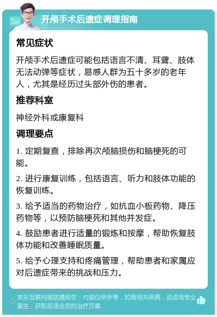 开颅手术后遗症调理指南 常见症状 开颅手术后遗症可能包括语言不清、耳聋、肢体无法动弹等症状，易感人群为五十多岁的老年人，尤其是经历过头部外伤的患者。 推荐科室 神经外科或康复科 调理要点 1. 定期复查，排除再次颅脑损伤和脑梗死的可能。 2. 进行康复训练，包括语言、听力和肢体功能的恢复训练。 3. 给予适当的药物治疗，如抗血小板药物、降压药物等，以预防脑梗死和其他并发症。 4. 鼓励患者进行适量的锻炼和按摩，帮助恢复肢体功能和改善睡眠质量。 5. 给予心理支持和疼痛管理，帮助患者和家属应对后遗症带来的挑战和压力。