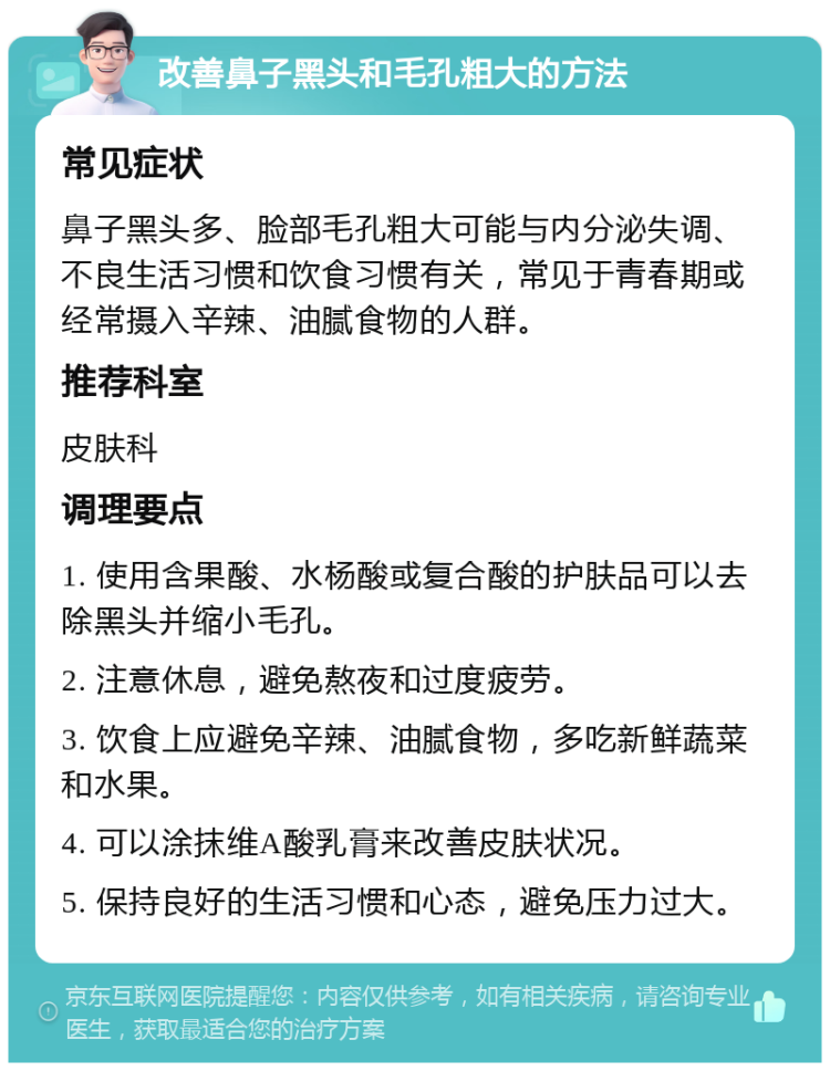 改善鼻子黑头和毛孔粗大的方法 常见症状 鼻子黑头多、脸部毛孔粗大可能与内分泌失调、不良生活习惯和饮食习惯有关，常见于青春期或经常摄入辛辣、油腻食物的人群。 推荐科室 皮肤科 调理要点 1. 使用含果酸、水杨酸或复合酸的护肤品可以去除黑头并缩小毛孔。 2. 注意休息，避免熬夜和过度疲劳。 3. 饮食上应避免辛辣、油腻食物，多吃新鲜蔬菜和水果。 4. 可以涂抹维A酸乳膏来改善皮肤状况。 5. 保持良好的生活习惯和心态，避免压力过大。