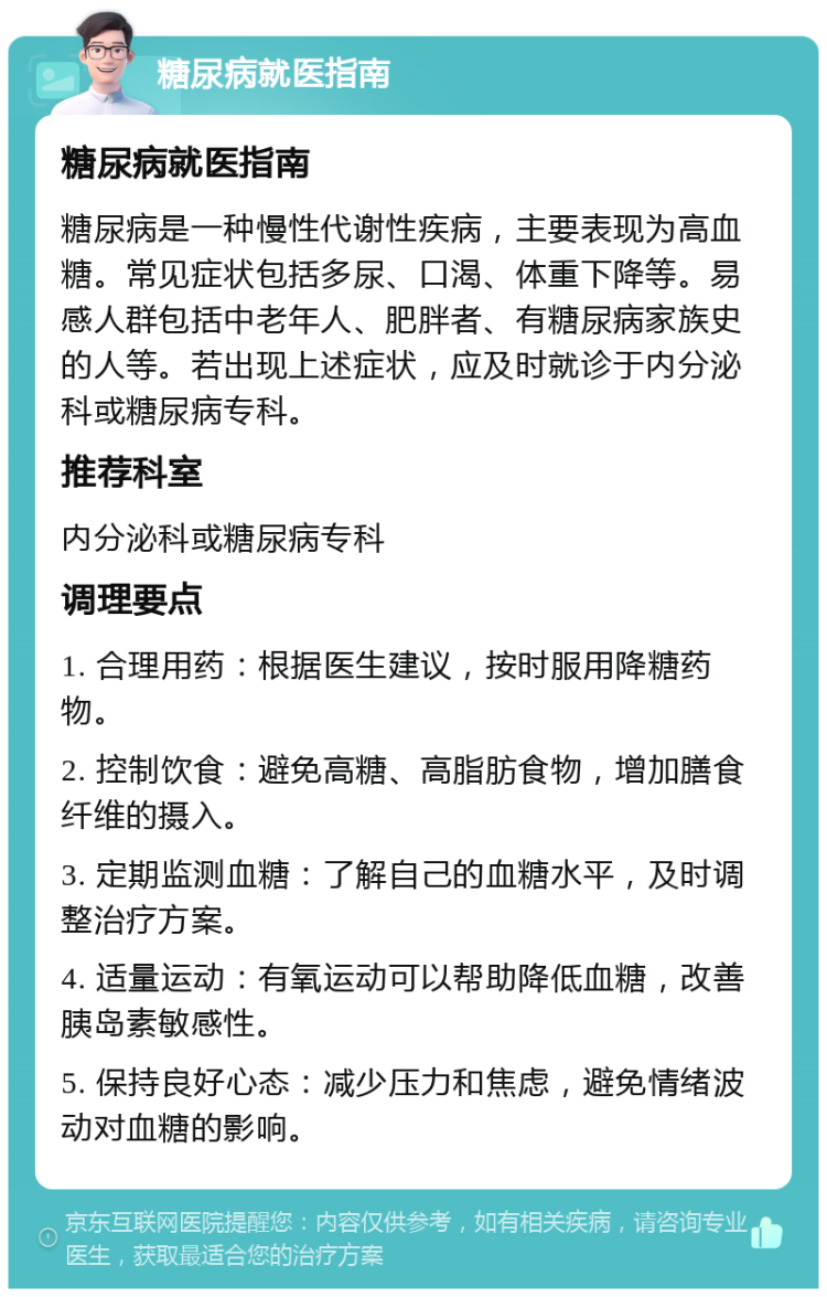 糖尿病就医指南 糖尿病就医指南 糖尿病是一种慢性代谢性疾病，主要表现为高血糖。常见症状包括多尿、口渴、体重下降等。易感人群包括中老年人、肥胖者、有糖尿病家族史的人等。若出现上述症状，应及时就诊于内分泌科或糖尿病专科。 推荐科室 内分泌科或糖尿病专科 调理要点 1. 合理用药：根据医生建议，按时服用降糖药物。 2. 控制饮食：避免高糖、高脂肪食物，增加膳食纤维的摄入。 3. 定期监测血糖：了解自己的血糖水平，及时调整治疗方案。 4. 适量运动：有氧运动可以帮助降低血糖，改善胰岛素敏感性。 5. 保持良好心态：减少压力和焦虑，避免情绪波动对血糖的影响。