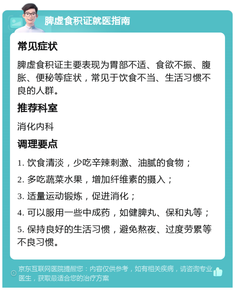 脾虚食积证就医指南 常见症状 脾虚食积证主要表现为胃部不适、食欲不振、腹胀、便秘等症状，常见于饮食不当、生活习惯不良的人群。 推荐科室 消化内科 调理要点 1. 饮食清淡，少吃辛辣刺激、油腻的食物； 2. 多吃蔬菜水果，增加纤维素的摄入； 3. 适量运动锻炼，促进消化； 4. 可以服用一些中成药，如健脾丸、保和丸等； 5. 保持良好的生活习惯，避免熬夜、过度劳累等不良习惯。