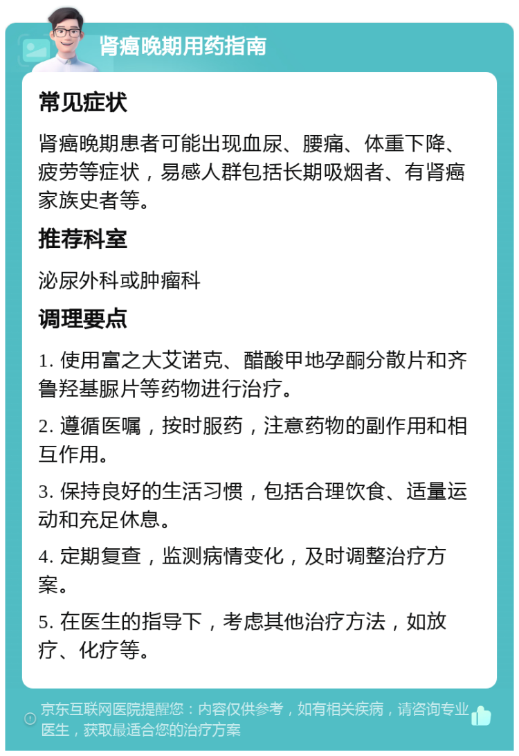 肾癌晚期用药指南 常见症状 肾癌晚期患者可能出现血尿、腰痛、体重下降、疲劳等症状，易感人群包括长期吸烟者、有肾癌家族史者等。 推荐科室 泌尿外科或肿瘤科 调理要点 1. 使用富之大艾诺克、醋酸甲地孕酮分散片和齐鲁羟基脲片等药物进行治疗。 2. 遵循医嘱，按时服药，注意药物的副作用和相互作用。 3. 保持良好的生活习惯，包括合理饮食、适量运动和充足休息。 4. 定期复查，监测病情变化，及时调整治疗方案。 5. 在医生的指导下，考虑其他治疗方法，如放疗、化疗等。