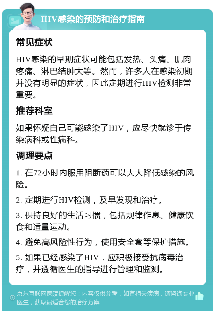 HIV感染的预防和治疗指南 常见症状 HIV感染的早期症状可能包括发热、头痛、肌肉疼痛、淋巴结肿大等。然而，许多人在感染初期并没有明显的症状，因此定期进行HIV检测非常重要。 推荐科室 如果怀疑自己可能感染了HIV，应尽快就诊于传染病科或性病科。 调理要点 1. 在72小时内服用阻断药可以大大降低感染的风险。 2. 定期进行HIV检测，及早发现和治疗。 3. 保持良好的生活习惯，包括规律作息、健康饮食和适量运动。 4. 避免高风险性行为，使用安全套等保护措施。 5. 如果已经感染了HIV，应积极接受抗病毒治疗，并遵循医生的指导进行管理和监测。