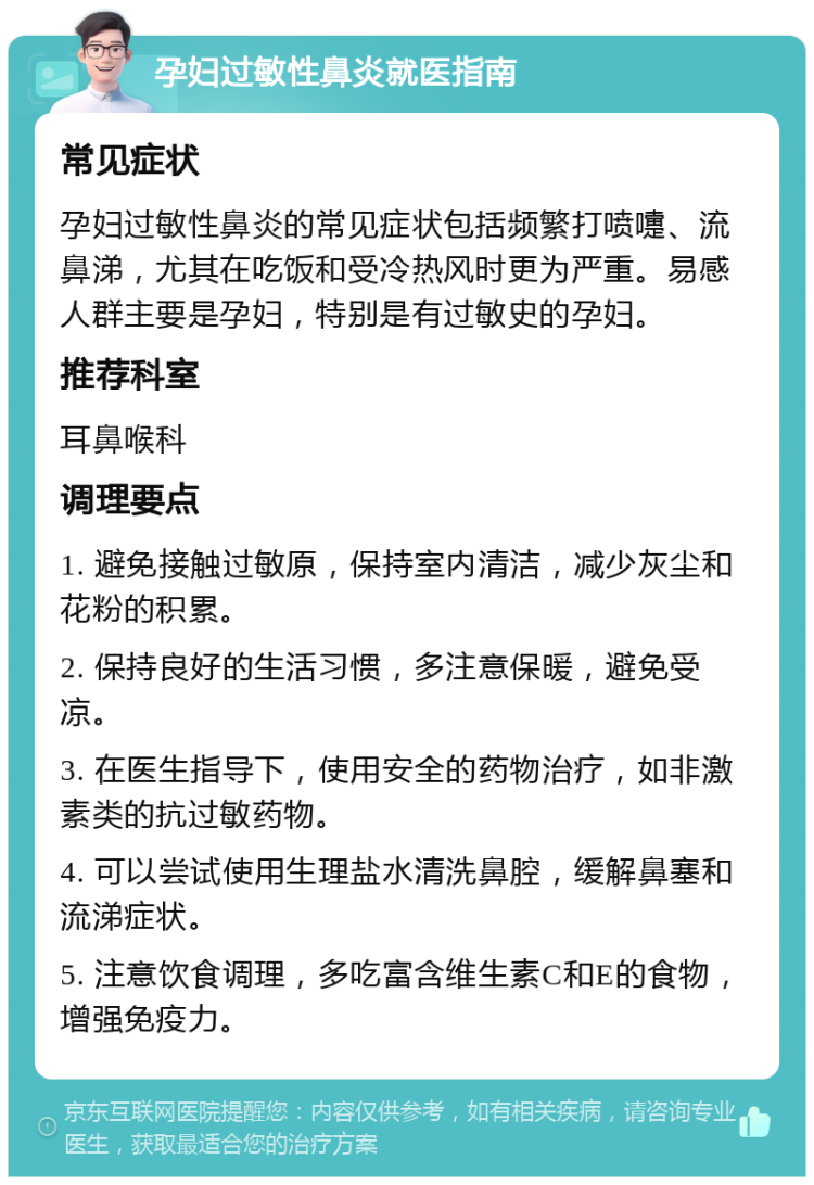 孕妇过敏性鼻炎就医指南 常见症状 孕妇过敏性鼻炎的常见症状包括频繁打喷嚏、流鼻涕，尤其在吃饭和受冷热风时更为严重。易感人群主要是孕妇，特别是有过敏史的孕妇。 推荐科室 耳鼻喉科 调理要点 1. 避免接触过敏原，保持室内清洁，减少灰尘和花粉的积累。 2. 保持良好的生活习惯，多注意保暖，避免受凉。 3. 在医生指导下，使用安全的药物治疗，如非激素类的抗过敏药物。 4. 可以尝试使用生理盐水清洗鼻腔，缓解鼻塞和流涕症状。 5. 注意饮食调理，多吃富含维生素C和E的食物，增强免疫力。