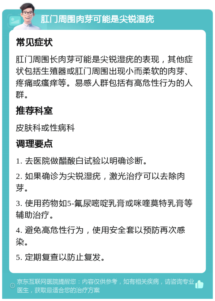 肛门周围肉芽可能是尖锐湿疣 常见症状 肛门周围长肉芽可能是尖锐湿疣的表现，其他症状包括生殖器或肛门周围出现小而柔软的肉芽、疼痛或瘙痒等。易感人群包括有高危性行为的人群。 推荐科室 皮肤科或性病科 调理要点 1. 去医院做醋酸白试验以明确诊断。 2. 如果确诊为尖锐湿疣，激光治疗可以去除肉芽。 3. 使用药物如5-氟尿嘧啶乳膏或咪喹莫特乳膏等辅助治疗。 4. 避免高危性行为，使用安全套以预防再次感染。 5. 定期复查以防止复发。