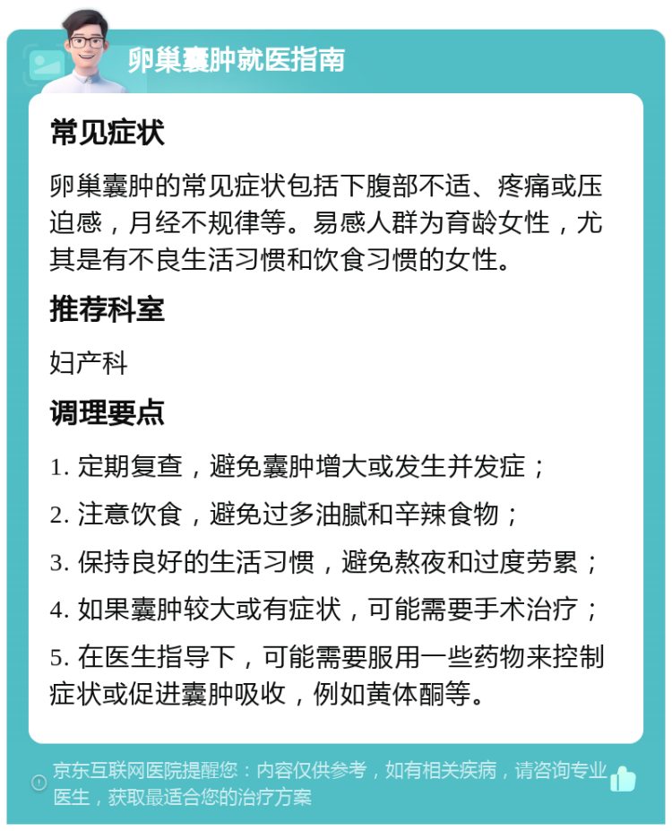 卵巢囊肿就医指南 常见症状 卵巢囊肿的常见症状包括下腹部不适、疼痛或压迫感，月经不规律等。易感人群为育龄女性，尤其是有不良生活习惯和饮食习惯的女性。 推荐科室 妇产科 调理要点 1. 定期复查，避免囊肿增大或发生并发症； 2. 注意饮食，避免过多油腻和辛辣食物； 3. 保持良好的生活习惯，避免熬夜和过度劳累； 4. 如果囊肿较大或有症状，可能需要手术治疗； 5. 在医生指导下，可能需要服用一些药物来控制症状或促进囊肿吸收，例如黄体酮等。